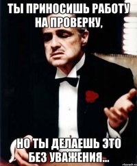 Ты приносишь работу на проверку, но ты делаешь это без уважения...