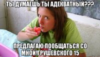 ты думаешь ты адекватный??? предлагаю пообщаться со мной!грушевского 15