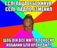 єслі паца тебе кинув. єслі, падло, ізменил щоб він все життя поносив йобаний бля крокодил!