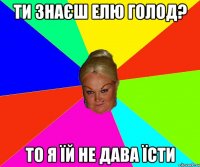 ти знаєш Елю Голод? то я їй не дава їсти