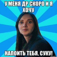 у меня др скоро и я хочу напоить тебя, суку!