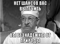 Нет шансов вас вылечить Вы безнадежны от природы