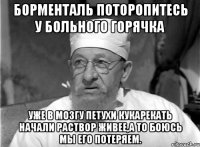 Борменталь поторопитесь у больного горячка уже в мозгу петухи кукарекать начали раствор живее,а то боюсь мы его потеряем.