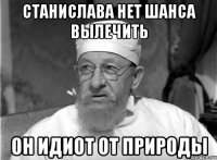 Станислава нет шанса вылечить Он идиот от природы