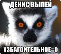 Денис выпей УЗБАГОИТЕЛЬНОЕ=0