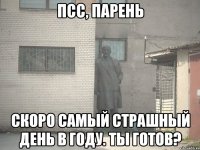 ПСС, ПАРЕНЬ СКОРО САМЫЙ СТРАШНЫЙ ДЕНЬ В ГОДУ. ТЫ ГОТОВ?