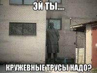 Эй ты.... кружевные трусы надо?