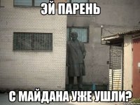 ЭЙ ПАРЕНЬ С МАЙДАНА УЖЕ УШЛИ?