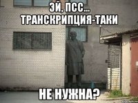 Эй, псс... Транскрипция-таки Не нужна?