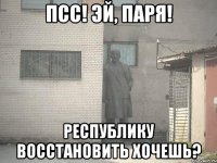 ПСС! ЭЙ, ПАРЯ! РЕСПУБЛИКУ ВОССТАНОВИТЬ ХОЧЕШЬ?