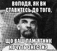 Володя, як ви ставитесь до того, що ваш пам'ятник хочуть знести?