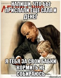напиши, что бы прислали еще сала и денег я тебя за свои бабки кормить не собираюсь