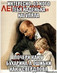 интересно, от кого тебя наденька нагуляла почерк как у бухарина, а ошибки как у свердлова