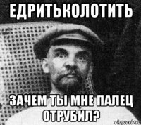 едритьколотить зачем ты мне палец отрубил?