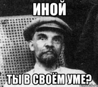 Иной ты в своём уме?