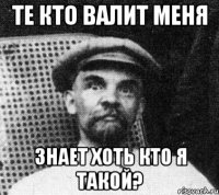 Те кто валит меня знает хоть кто я такой?