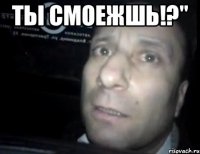 Ты смоежшь!?" 