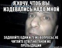 Я ХОЧУ, ЧТОБ ВЫ ИЗДЕВАЛИСЬ НАДО МНОЙ ЗАДАВАЙТЕ ОДНИ И ТЕ ЖЕ ВОПРОСЫ, НЕ ЧИТАЙТЕ ОТВЕТ НА ТАКОЙ ЖЕ ПРЕЛЫДУЩИЙ