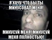 Я ХОЧУ ЧТО БЫ ТЫ МИНУСОВАЛ МЕНЯ! МИНУСУЙ МЕНЯ! МИНУСУЙ МЕНЯ ПОЛНОСТЬЮ!