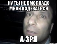 Ну ты не смог надо мной издеваться А зря