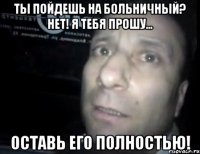 ты пойдешь на больничный? нет! я тебя прошу... оставь его полностью!