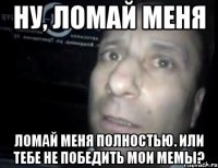 Ну, Ломай меня Ломай меня полностью. Или тебе не победить мои мемы?