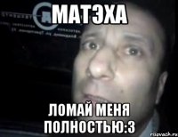 Матэха ломай меня полностью:3