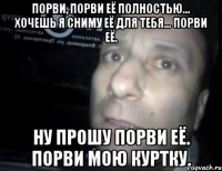 порви, порви её полностью... хочешь я сниму её для тебя... порви её. ну прошу порви её. порви мою куртку.