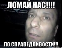 ЛОМАЙ НАС!!!! ПО СПРАВЕДЛИВОСТИ!!!