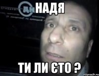 надя ТИ ЛИ ЄТО ?