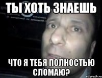 ты хоть знаешь что я тебя полностью сломаю?