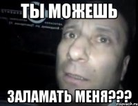 ты можешь заламать меня???