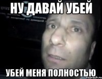 Ну давай убей убей меня полностью