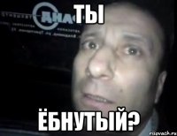 ТЫ ёбнутый?