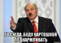  ГО СЮДА ,БУДУ КАРТОШКОЙ ПОДКАРМЛИВАТЬ