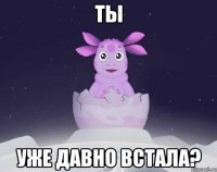 ты уже давно встала?