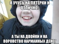 Я учусь на пятёрки и отлично. А ты на двойки и на воровство карманных денег