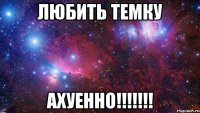 любить ТЕМКУ АХУЕННО!!!!!!!