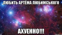 Любить Артёма Любимського АХУЕННО!!!