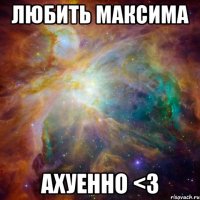 Любить Максима ахуенно <3