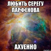 любить Серегу Парфенова ахуенно