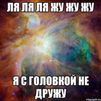 Ля ля ля жу жу жу Я с головкой не дружу