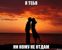 я тебя ни кому не отдам