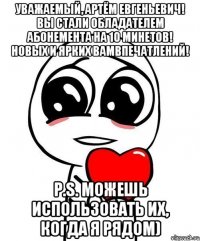 Уважаемый, Артём Евгеньевич! Вы стали обладателем абонемента на 10 минетов! Новых и ярких Вамвпечатлений! P.S. Можешь использовать их, когда я рядом)