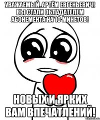 Уважаемый, Артём Евгеньевич! Вы стали обладателем абонемента на 10 минетов! Новых и ярких Вам впечатлений!