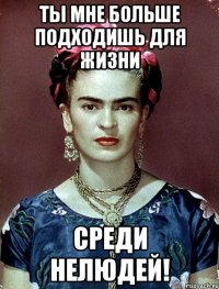 Ты мне больше подходишь для жизни среди нелюдей!