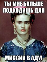 Ты мне больше подходишь для миссии в аду!
