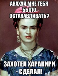 АНАХУЙ мне тебя было останавливать? Захотел харакири - сделал!