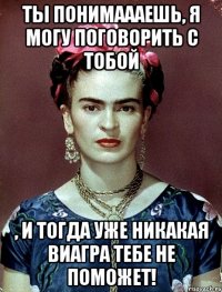 Ты понимаааешь, я могу поговорить с тобой , и тогда уже никакая виагра тебе не поможет!