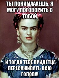 Ты понимаааешь, я могу поговорить с тобой , и тогда тебе придётца пересаживать всю голову!